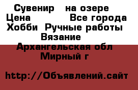 Сувенир “ на озере“ › Цена ­ 1 250 - Все города Хобби. Ручные работы » Вязание   . Архангельская обл.,Мирный г.